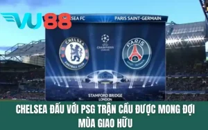 Chelsea Đấu Với PSG - Trận Cầu Được Mong Đợi Mùa Giao Hữu