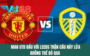 Man Utd Đấu Với Leeds - Trận Cầu Nảy Lửa Không Thể Bỏ Qua